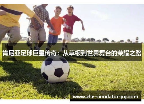 肯尼亚足球巨星传奇:从草根到世界舞台的荣耀之路 肯尼亚足球巨星传奇:从草根到世界舞台的荣耀之路