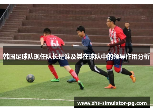 韩国足球队现任队长是谁及其在球队中的领导作用分析