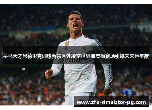 皇马天才恩德里克训练赛禁区外凌空世界波震撼赛场引爆未来巨星象