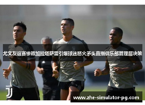 尤文友谊赛惨败加拉塔萨雷引爆球迷怒火矛头直指俱乐部管理层决策